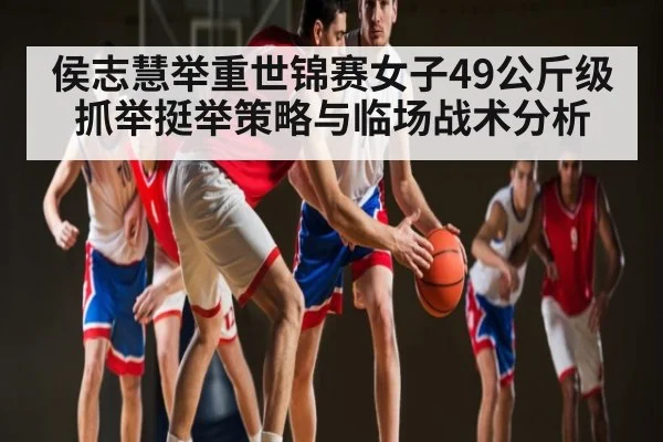 侯志慧举重世锦赛女子49公斤级抓举挺举策略与临场战术分析